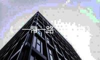 《“一带一路”跨山海》多维度彰显“看得见”“摸得着”的共同繁荣实例